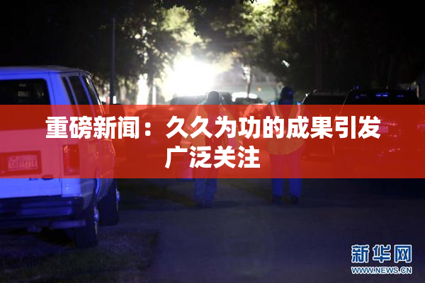 重磅新闻：久久为功的成果引发广泛关注