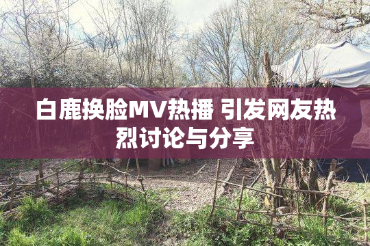 白鹿换脸MV热播 引发网友热烈讨论与分享