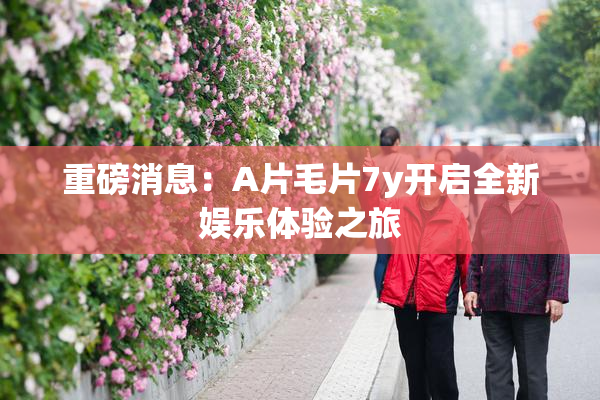 重磅消息：A片毛片7y开启全新娱乐体验之旅