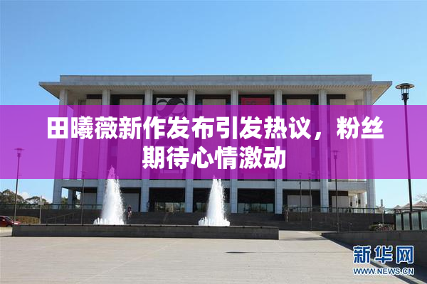 田曦薇新作发布引发热议，粉丝期待心情激动