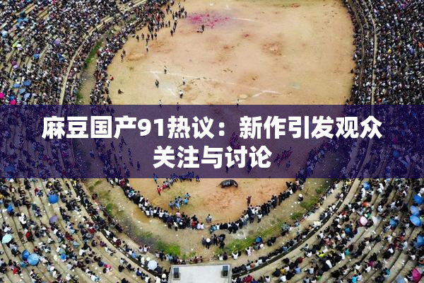 麻豆国产91热议：新作引发观众关注与讨论